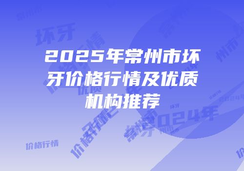 2025年常州市坏牙价格行情及优质机构推荐
