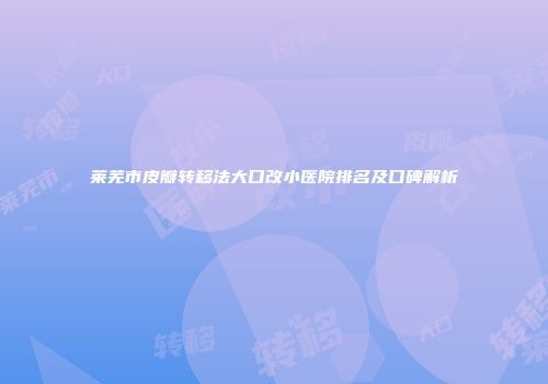莱芜市皮瓣转移法大口改小医院排名及口碑解析