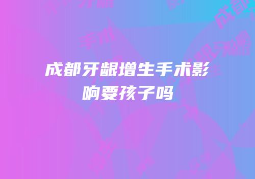 成都牙龈增生手术影响要孩子吗