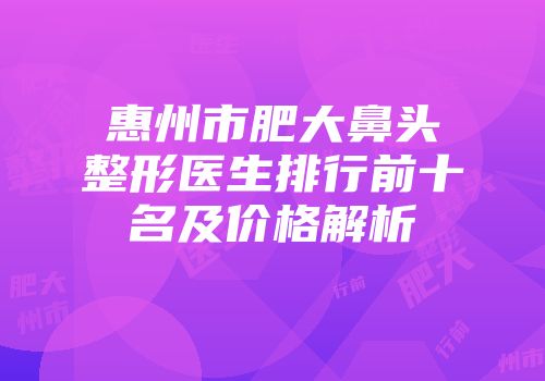 惠州市肥大鼻头整形医生排行前十名及价格解析