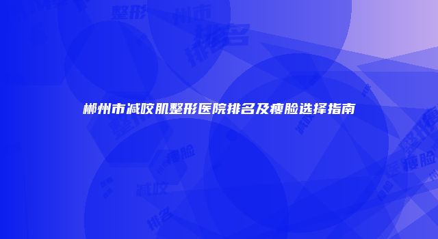 郴州市减咬肌整形医院排名及瘦脸选择指南