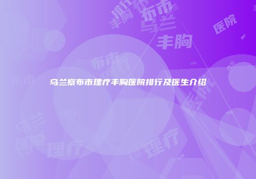乌兰察布市理疗丰胸医院排行及医生介绍