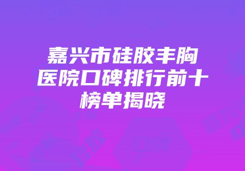 嘉兴市硅胶丰胸医院口碑排行前十榜单揭晓