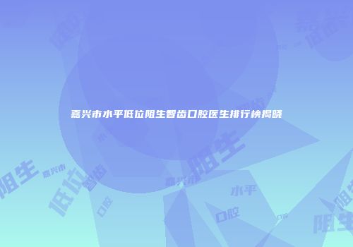 嘉兴市水平低位阻生智齿口腔医生排行榜揭晓