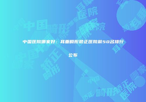 中国医院哪家好：耳垂畸形矫正医院前50名排行公布