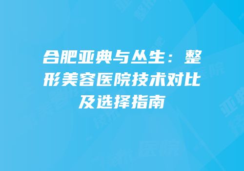 合肥亚典与丛生：整形美容医院技术对比及选择指南
