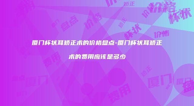厦门杯状耳矫正术的价格盘点-厦门杯状耳矫正术的费用应该是多少