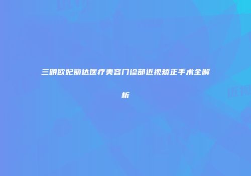三明欧妃丽达医疗美容门诊部近视矫正手术全解析
