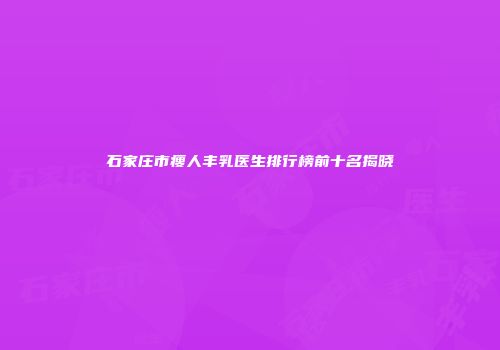 石家庄市瘦人丰乳医生排行榜前十名揭晓