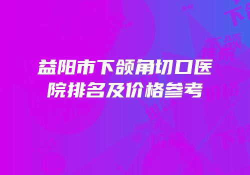 益阳市下颌角切口医院排名及价格参考