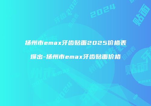 扬州市emax牙齿贴面2025价格表爆出-扬州市emax牙齿贴面价格