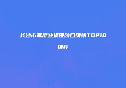 长沙市耳廓缺损医院口碑榜TOP10推荐
