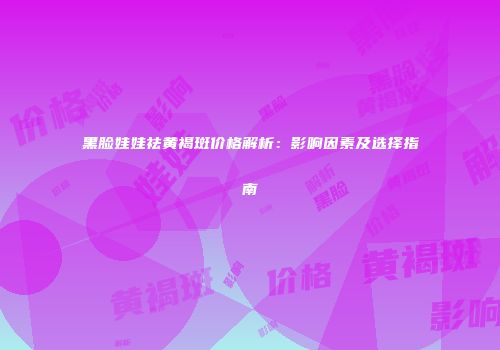 黑脸娃娃祛黄褐斑价格解析：影响因素及选择指南