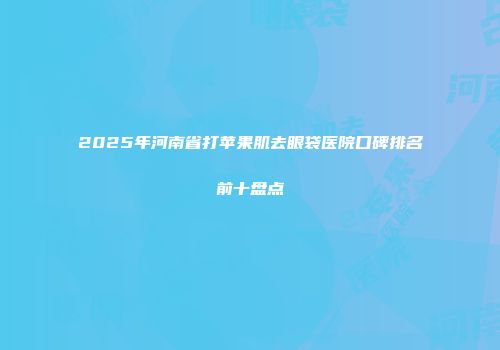 2025年河南省打苹果肌去眼袋医院口碑排名前十盘点