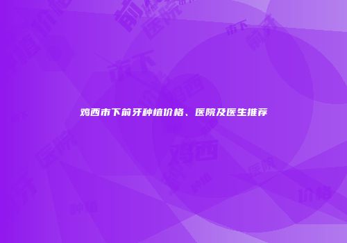 鸡西市下前牙种植价格、医院及医生推荐