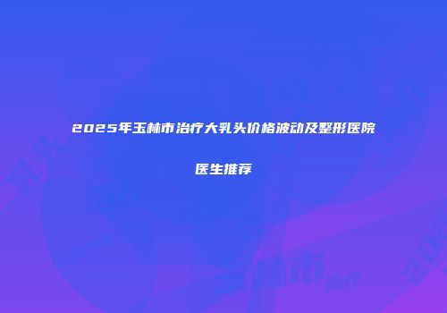 2025年玉林市治疗大乳头价格波动及整形医院医生推荐