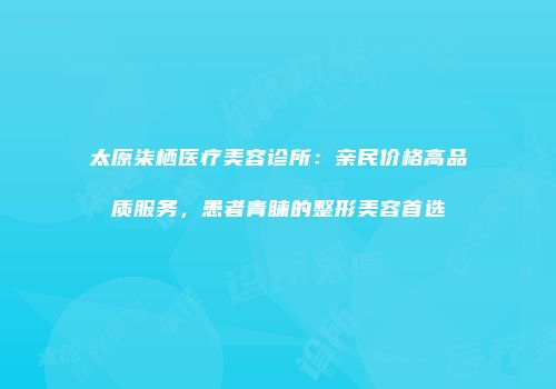 太原柒栖医疗美容诊所：亲民价格高品质服务，患者青睐的整形美容首选