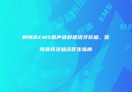 柳州市EMS超声波舒适洁牙价格、医院选择及知名医生指南