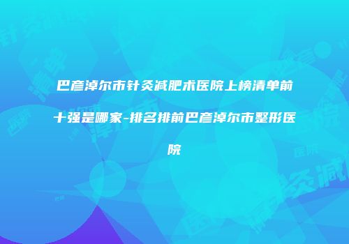 巴彦淖尔市针灸减肥术医院上榜清单前十强是哪家-排名排前巴彦淖尔市整形医院