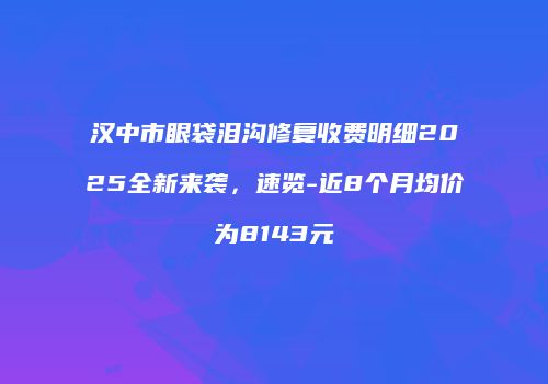 汉中市眼袋泪沟修复收费明细2025全新来袭，速览-近8个月均价为8143元