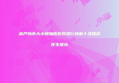 葫芦岛市大小腿抽脂医院排行榜前十及知名医生推荐