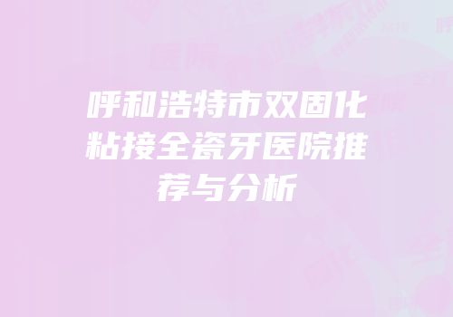 呼和浩特市双固化粘接全瓷牙医院推荐与分析