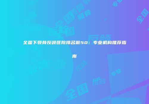 全国下颚骨反颌医院排名前50：专业机构推荐指南