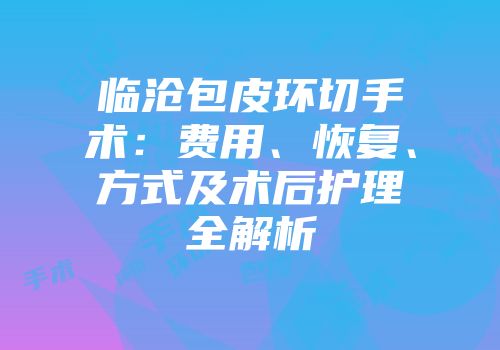 临沧包皮环切手术：费用、恢复、方式及术后护理全解析
