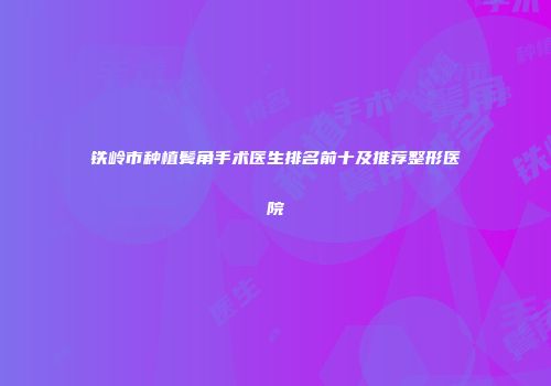 铁岭市种植鬓角手术医生排名前十及推荐整形医院