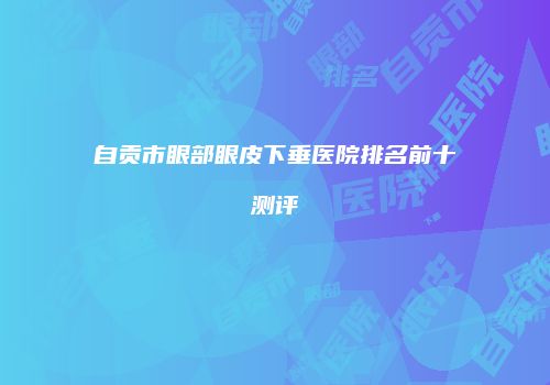 自贡市眼部眼皮下垂医院排名前十测评