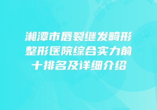 湘潭市唇裂继发畸形整形医院综合实力前十排名及详细介绍