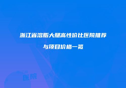 浙江省溶脂大腿高性价比医院推荐与项目价格一览
