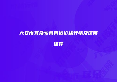 六安市耳朵软骨再造价格行情及医院推荐