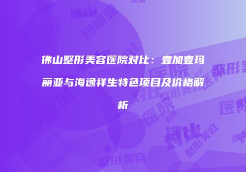 佛山整形美容医院对比：壹加壹玛丽亚与海逸祥生特色项目及价格解析