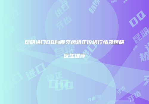 昆明进口DQ自锁牙齿矫正价格行情及医院医生推荐