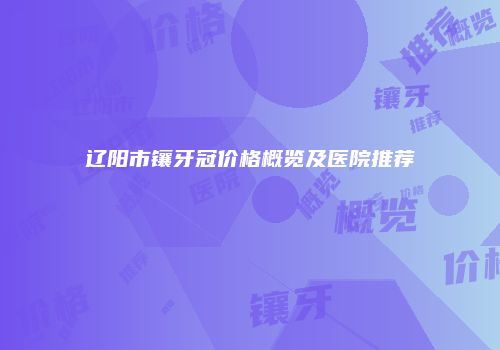 辽阳市镶牙冠价格概览及医院推荐