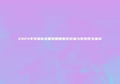 2025年芜湖市龙眼型眼睛整形价格与医院医生推荐