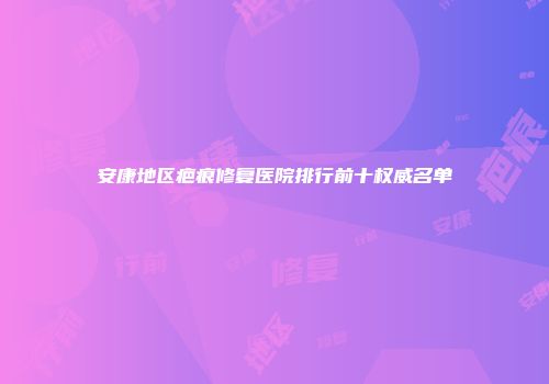 安康地区疤痕修复医院排行前十权威名单