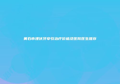 黄石市埋伏牙牵引治疗价格及医院医生推荐