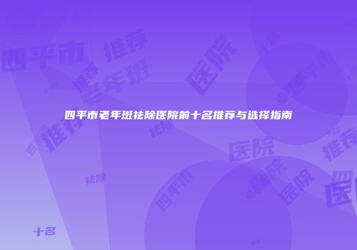 四平市老年斑祛除医院前十名推荐与选择指南