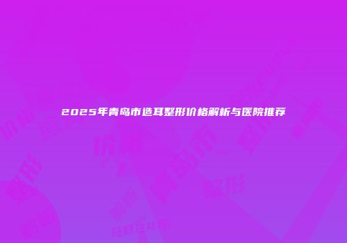 2025年青岛市造耳整形价格解析与医院推荐