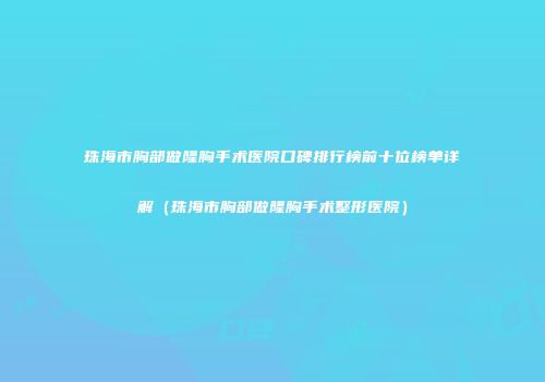 珠海市胸部做隆胸手术医院口碑排行榜前十位榜单详解（珠海市胸部做隆胸手术整形医院）