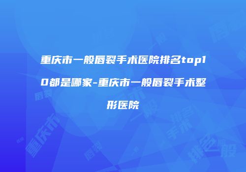 重庆市一般唇裂手术医院排名top10都是哪家-重庆市一般唇裂手术整形医院