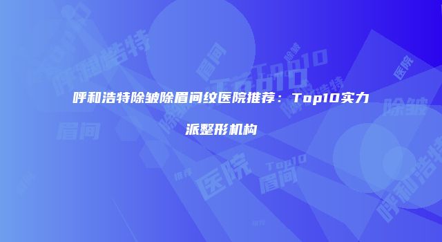 呼和浩特除皱除眉间纹医院推荐：Top10实力派整形机构