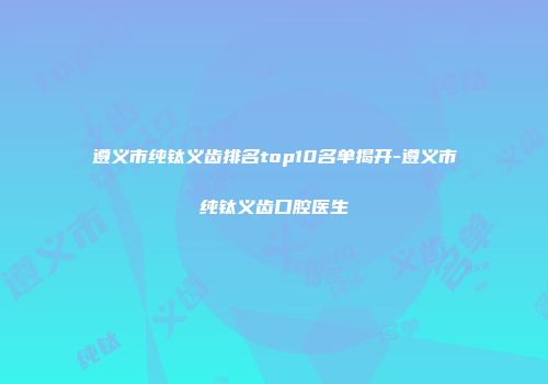 遵义市纯钛义齿排名top10名单揭开-遵义市纯钛义齿口腔医生