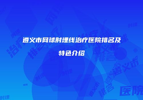 遵义市网球肘埋线治疗医院排名及特色介绍