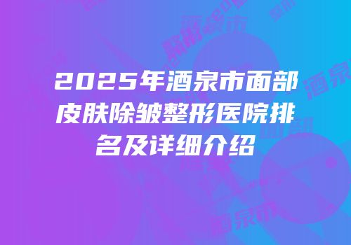2025年酒泉市面部皮肤除皱整形医院排名及详细介绍