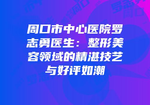 周口市中心医院罗志勇医生：整形美容领域的精湛技艺与好评如潮