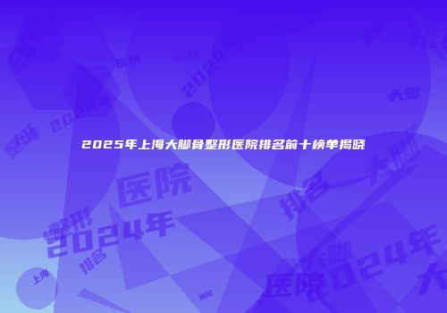 2025年上海大脚骨整形医院排名前十榜单揭晓
