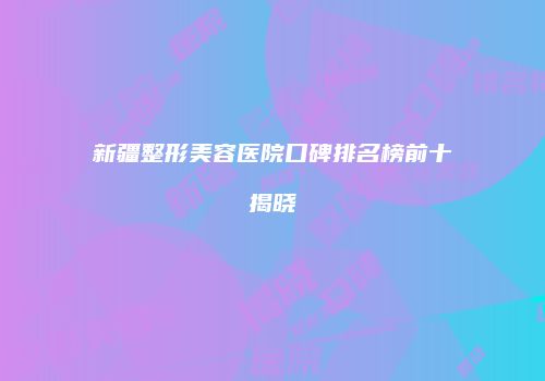 新疆整形美容医院口碑排名榜前十揭晓